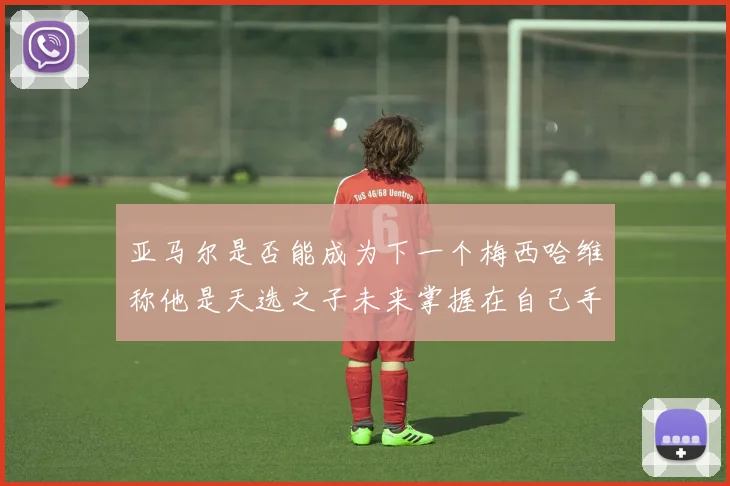 亚马尔是否能成为下一个梅西哈维称他是天选之子未来掌握在自己手中