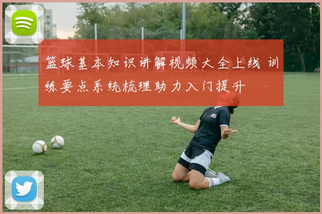篮球基本知识讲解视频大全上线 训练要点系统梳理助力入门提升