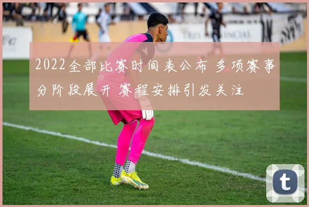 2022全部比赛时间表公布 多项赛事分阶段展开 赛程安排引发关注