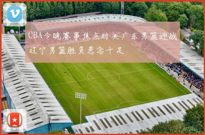 CBA今晚赛事焦点对决广东男篮迎战辽宁男篮胜负悬念十足