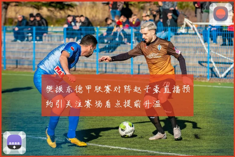 樊振东德甲联赛对阵赵子豪直播预约引关注赛场看点提前升温