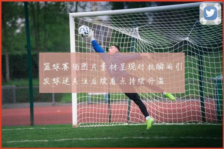 篮球赛场图片素材呈现对抗瞬间引发球迷关注后续看点持续升温