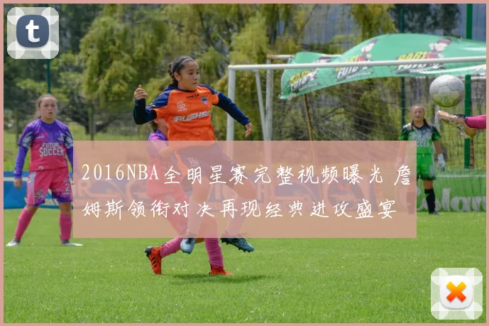 2016NBA全明星赛完整视频曝光 詹姆斯领衔对决再现经典进攻盛宴