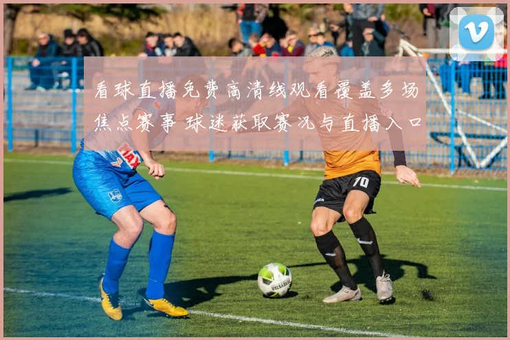 看球直播免费高清线观看覆盖多场焦点赛事 球迷获取赛况与直播入口更便捷