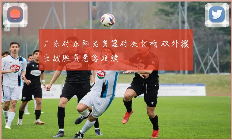 广东对东阳光男篮对决打响 双外援出战胜负悬念延续