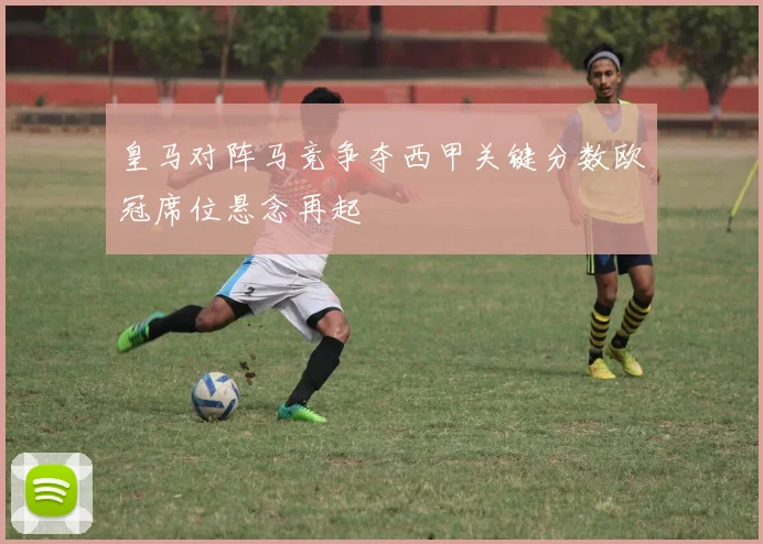 皇马对阵马竞争夺西甲关键分数欧冠席位悬念再起