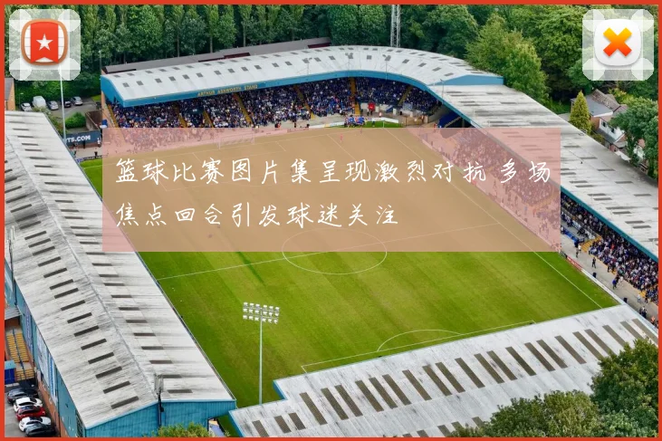 篮球比赛图片集呈现激烈对抗 多场焦点回合引发球迷关注