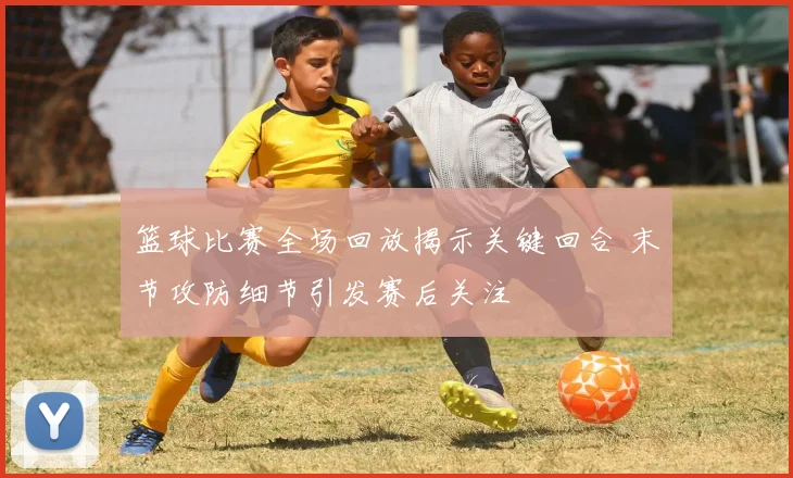 篮球比赛全场回放揭示关键回合 末节攻防细节引发赛后关注
