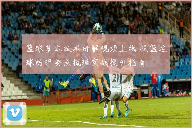 篮球基本技术讲解视频上线 投篮运球防守要点梳理实战提升指南