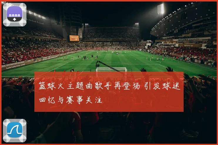 篮球火主题曲歌手再登场 引发球迷回忆与赛事关注