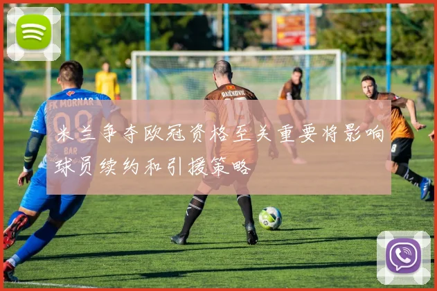 米兰争夺欧冠资格至关重要将影响球员续约和引援策略