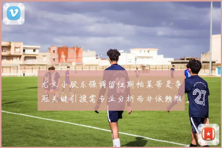尤文小股东强调留住斯帕莱蒂是争冠关键引援需专业分析而非依赖维基百科