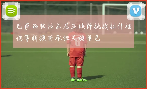 巴萨面临拉菲尼亚缺阵挑战拉什福德等新援将承担关键角色