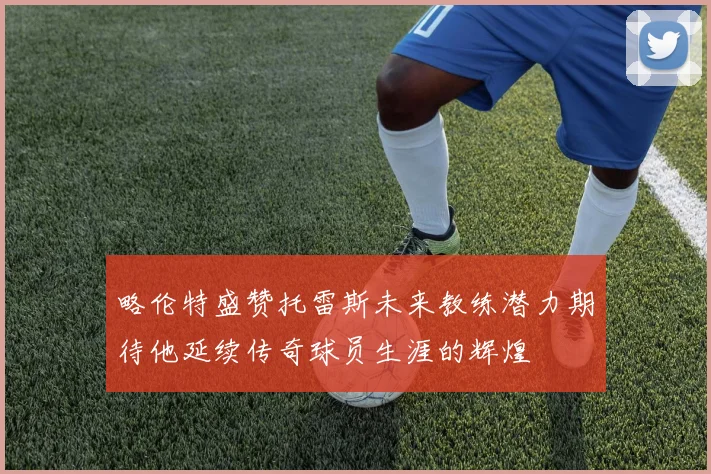 略伦特盛赞托雷斯未来教练潜力期待他延续传奇球员生涯的辉煌