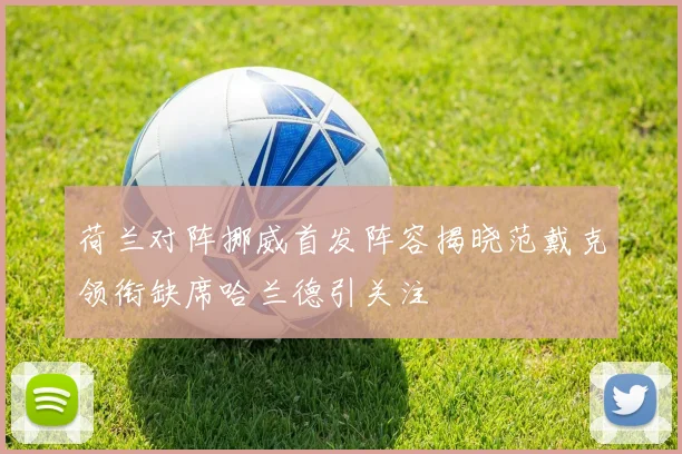 荷兰对阵挪威首发阵容揭晓范戴克领衔缺席哈兰德引关注