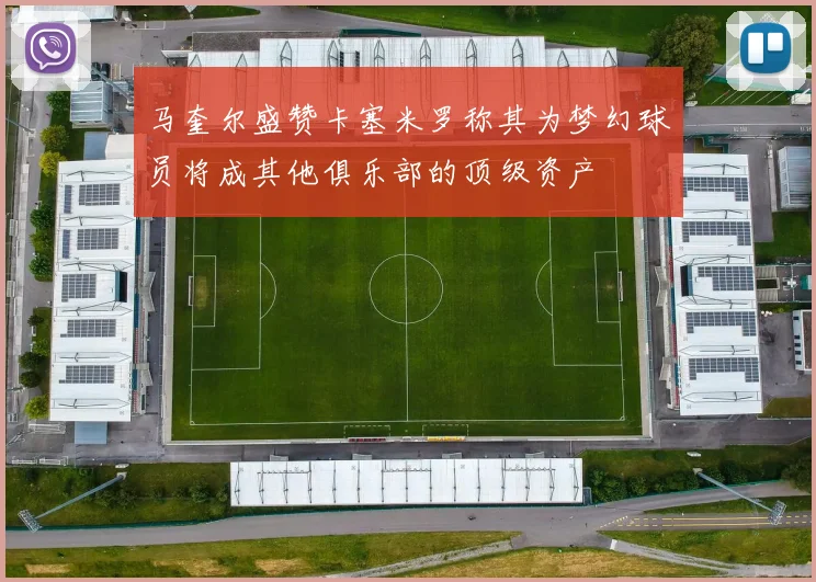马奎尔盛赞卡塞米罗称其为梦幻球员将成其他俱乐部的顶级资产