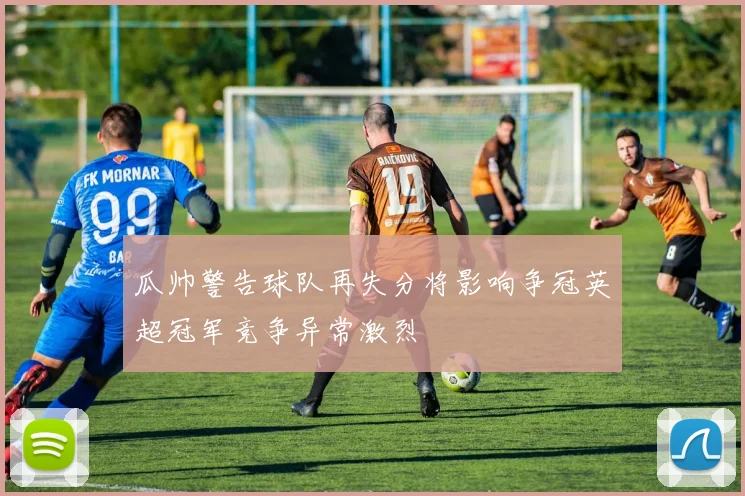 瓜帅警告球队再失分将影响争冠英超冠军竞争异常激烈