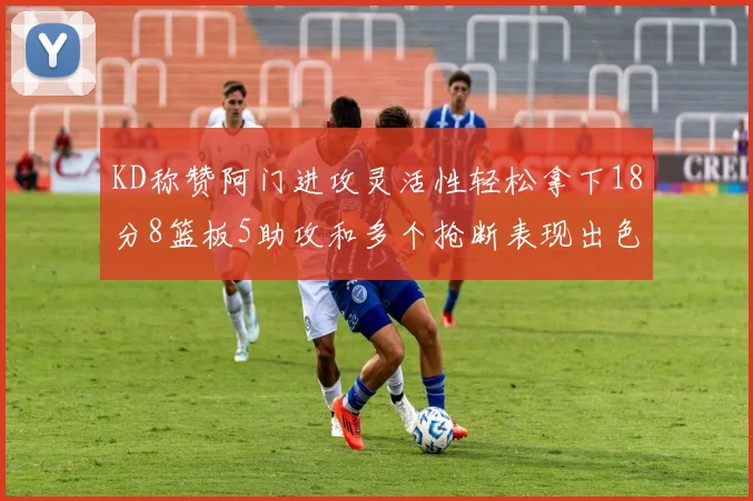 KD称赞阿门进攻灵活性轻松拿下18分8篮板5助攻和多个抢断表现出色