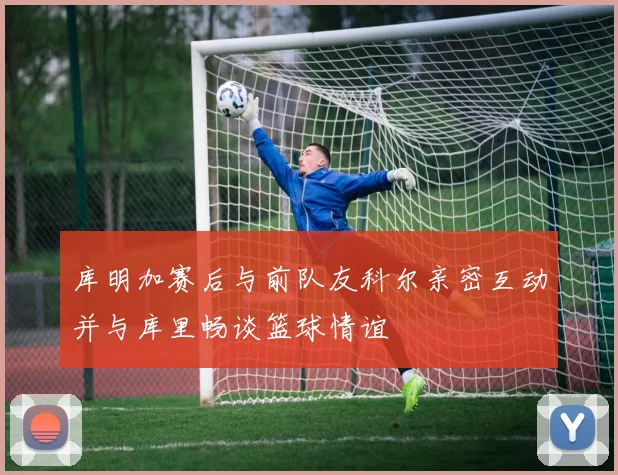 库明加赛后与前队友科尔亲密互动并与库里畅谈篮球情谊