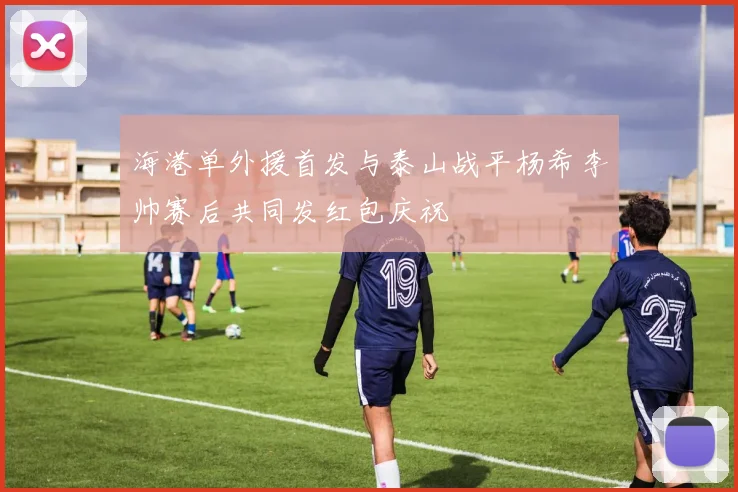 海港单外援首发与泰山战平杨希李帅赛后共同发红包庆祝