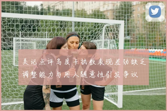美记点评乌度卡执教表现差劲缺乏调整能力与用人随意性引发争议