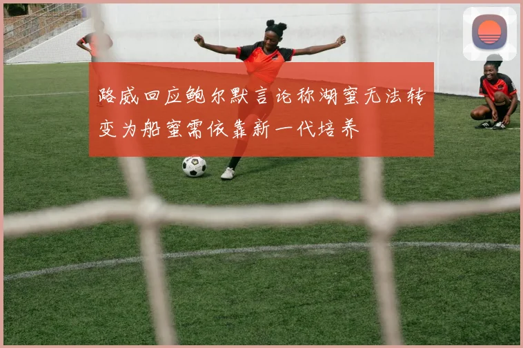 路威回应鲍尔默言论称湖蜜无法转变为船蜜需依靠新一代培养