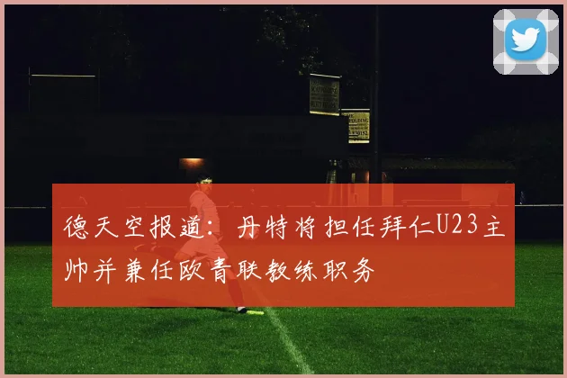 德天空报道：丹特将担任拜仁U23主帅并兼任欧青联教练职务