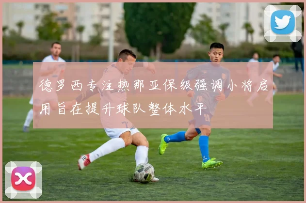 德罗西专注热那亚保级强调小将启用旨在提升球队整体水平