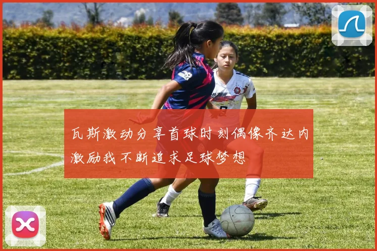 瓦斯激动分享首球时刻偶像齐达内激励我不断追求足球梦想