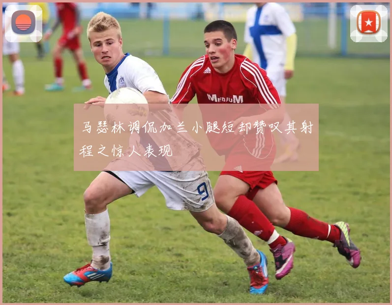 马瑟林调侃加兰小腿短却赞叹其射程之惊人表现