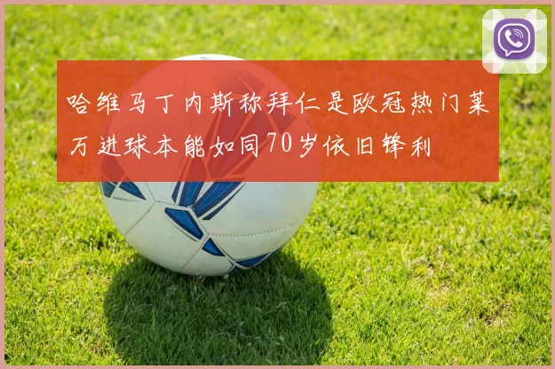 哈维马丁内斯称拜仁是欧冠热门莱万进球本能如同70岁依旧锋利