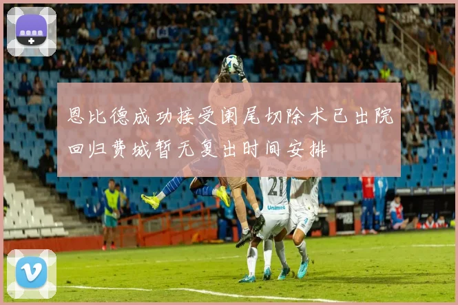 恩比德成功接受阑尾切除术已出院回归费城暂无复出时间安排