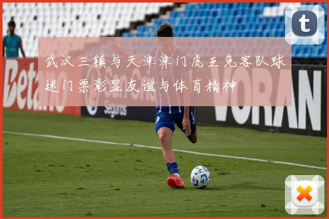 武汉三镇与天津津门虎互免客队球迷门票彰显友谊与体育精神