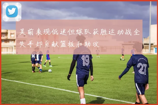 吴前表现低迷但球队获胜运动战全失手却贡献篮板和助攻