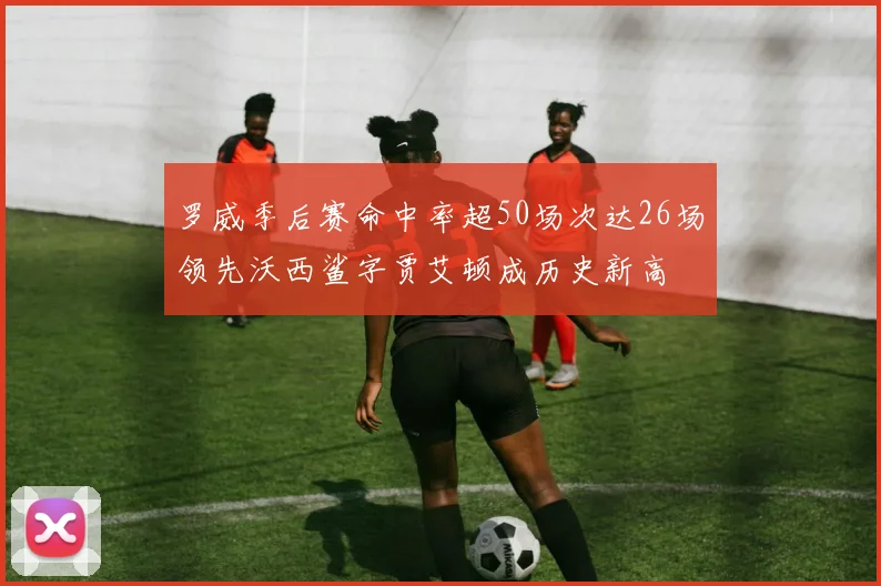 罗威季后赛命中率超50场次达26场领先沃西鲨字贾艾顿成历史新高