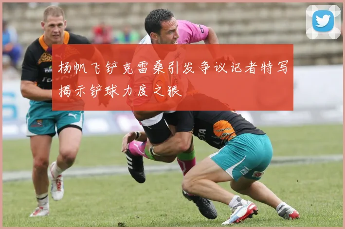 杨帆飞铲克雷桑引发争议记者特写揭示铲球力度之狠