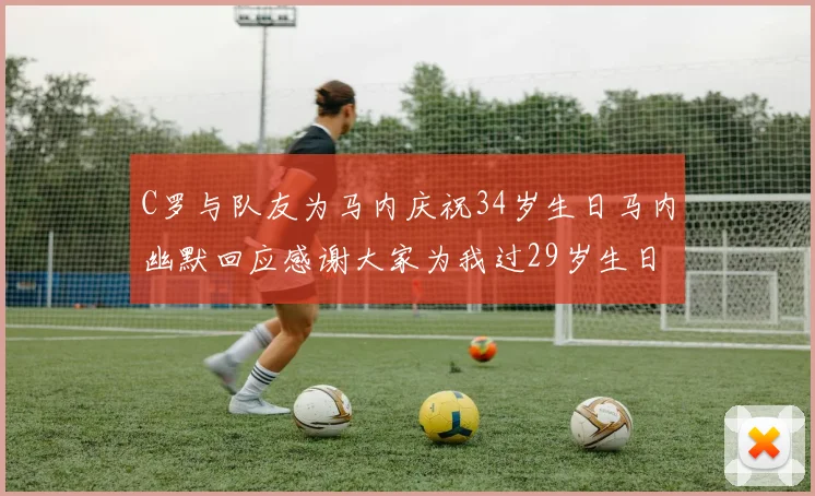 C罗与队友为马内庆祝34岁生日马内幽默回应感谢大家为我过29岁生日
