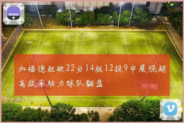 加福德狂砍22分14板12投9中展现超高效率助力球队翻盘