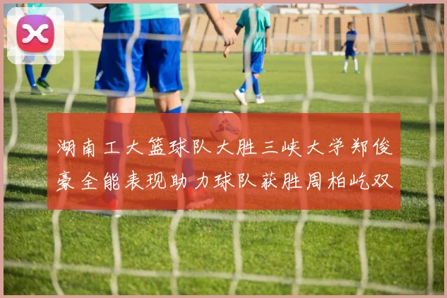 湖南工大篮球队大胜三峡大学郑俊豪全能表现助力球队获胜周柏屹双十数据展现实力
