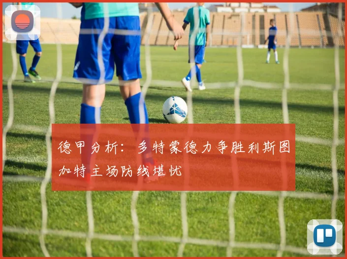 德甲分析：多特蒙德力争胜利斯图加特主场防线堪忧
