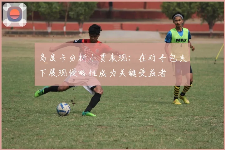 乌度卡分析小贾表现：在对手包夹下展现侵略性成为关键受益者