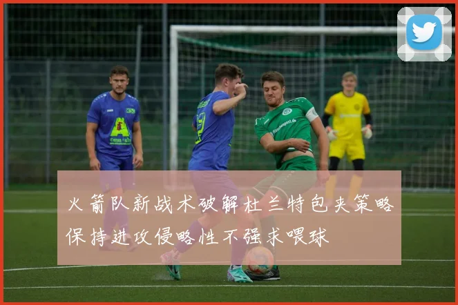 火箭队新战术破解杜兰特包夹策略保持进攻侵略性不强求喂球