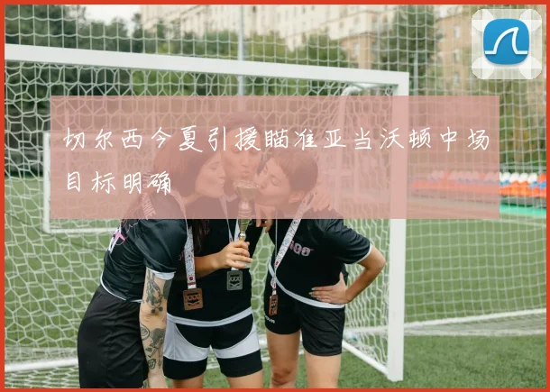 切尔西今夏引援瞄准亚当沃顿中场目标明确