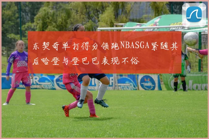 东契奇单打得分领跑NBASGA紧随其后哈登与登巴巴表现不俗