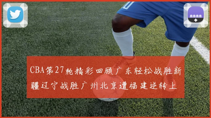 CBA第27轮精彩回顾广东轻松战胜新疆辽宁战胜广州北京遭福建逆转上海击败山东